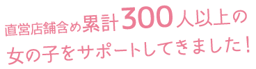 直営店舗含め累計300人以上の女の子をサポートしてきました！